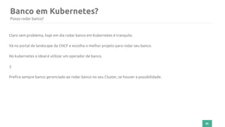 85
Banco em Kubernetes?
Posso rodar banco?
Claro sem problema, hoje em dia rodar banco em Kubernetes é tranquilo.
Vá no portal de landscape da CNCF e escolha o melhor projeto para rodar seu banco.
No kubernetes o ideal é utilizar um operador de banco.
:)
Prefira sempre banco gerenciado ao rodar banco no seu Cluster, se houver a possibilidade.
 