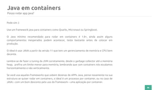 86
Java em containers
Posso rodar app java?
Pode sim :)
Use um framework java para containers como Quarks, Micronaut ou Springboot.
O Java mínimo recomendado para rodar em containers é 1.8+, ainda assim alguns
comportamentos inesperados podem acontecer, teste bastante antes de colocar em
produção.
O ideal é usar JAVA a partir da versão 11 que tem um gerenciamento de memória e CPU bem
decente.
Lembre-se de fazer o tuning da JVM corretamente, desde o garbage collector até a memória
heap, prefira um limite menor para memória, lembrando que com containers nós escalamos
horizontalmente e não verticalmente.
Se você usa aqueles frameworks que sobem dezenas de APPs Java, pense novamente na sua
estrutura se quiser rodar em containers, o ideal é um processo por container, ou no caso de
JAVA – com um bom desconto pelo uso do framework – uma aplicação por container.
 