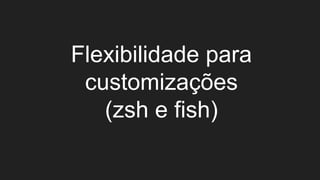 Flexibilidade para
customizações
(zsh e fish)
 