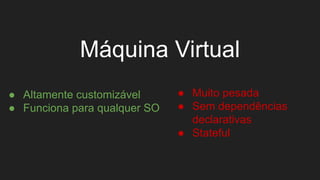 Máquina Virtual
● Altamente customizável
● Funciona para qualquer SO
● Muito pesada
● Sem dependências
declarativas
● Stateful
 