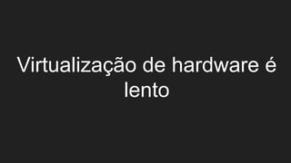 Virtualização de hardware é
lento
 