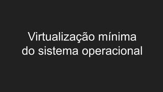 Virtualização mínima
do sistema operacional
 
