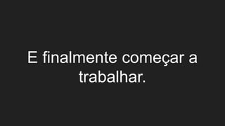 E finalmente começar a
trabalhar.
 
