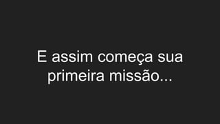 E assim começa sua
primeira missão...
 