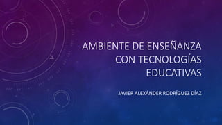 AMBIENTE DE ENSEÑANZA
CON TECNOLOGÍAS
EDUCATIVAS
JAVIER ALEXÁNDER RODRÍGUEZ DÍAZ
 