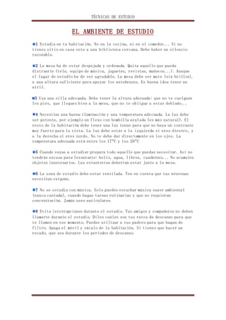 TÉCNICAS DE ESTUDIO 
EL AMBIENTE DE ESTUDIO 
1 Estudia en tu habitación. No en la cocina, ni en el comedor... Si no 
tienes sitio en casa vete a una biblioteca cercana. Debe haber un silencio 
razonable. 
2 La mesa ha de estar despejada y ordenada. Quita aquello que pueda 
distraerte (tele, equipo de música, juguetes, revistas, muñecos...). Aunque 
el lugar de estudio ha de ser agradable. La mesa debe ser mate (sin brillos), 
a una altura suficiente para apoyar los antebrazos. Es buena idea tener un 
atril. 
3 Usa una silla adecuada. Debe tener la altura adecuada: que no te cuelguen 
los pies, que llegues bien a la mesa, que no te obligue a estar doblado... 
4 Necesitas una buena iluminación y una temperatura adecuada. La luz debe 
ser potente, por ejemplo un flexo con bombilla azulada (es más natural). El 
resto de la habitación debe tener una luz tenue para que no haya un contraste 
muy fuerte para la vista. La luz debe estar a la izquierda si eres diestro, y 
a la derecha si eres zurdo. No te debe dar directamente en los ojos. La 
temperatura adecuada está entre los 17ºC y los 20ºC 
5 Cuando vayas a estudiar prepara todo aquello que puedas necesitar. Así no 
tendrás excusa para levantarte: bolis, agua, libros, cuadernos... No acumules 
objetos innecesarios. Las estanterías deberían estar junto a la mesa. 
6 La zona de estudio debe estar ventilada. Ten en cuenta que tus neuronas 
necesitan oxígeno. 
7 No se estudia con música. Solo puedes escuchar música suave ambiental 
(nunca cantada), cuando hagas tareas rutinarias y que no requieran 
concentración. Jamás uses auriculares. 
8 Evita interrupciones durante el estudio. Tus amigos y compañeros no deben 
llamarte durante el estudio. Diles cuáles son tus ratos de descanso para que 
te llamen en ese momento. Puedes utilizar a tus padres para que hagan de 
filtro. Apaga el móvil y sácalo de la habitación. Si tienes que hacer un 
recado, que sea durante los periodos de descanso. 
