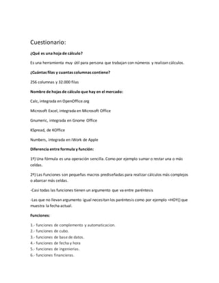 Cuestionario:
¿Qué es una hoja de cálculo?
Es una herramienta muy útil para persona que trabajan con números y realizan cálculos.
¿Cuántas filas y cuantas columnas contiene?
256 columnas y 32.000 filas
Nombre de hojas de cálculo que hay en el mercado:
Calc, integrada en OpenOffice.org
Microsoft Excel, integrada en Microsoft Office
Gnumeric, integrada en Gnome Office
KSpread, de KOffice
Numbers, integrada en iWork de Apple
Diferencia entre formula y función:
1º) Una fórmula es una operación sencilla. Como por ejemplo sumar o restar una o más
celdas.
2º) Las Funciones son pequeñas macros prediseñadas para realizar cálculos más complejos
o abarcar más celdas.
-Casi todas las funciones tienen un argumento que va entre paréntesis
-Las que no llevan argumento igual necesitan los paréntesis como por ejemplo =HOY() que
muestra la fecha actual.
Funciones:
1.- funciones de complemento y automaticacion.
2.- funciones de cubo.
3.- funciones de base de datos.
4.- funciones de fecha y hora
5.- funciones de ingenierias.
6.- funciones financieras.
 