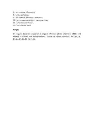 7.- funciones de informacion.
8.- funciones logicas.
9.- funciones de busqueda y referencia.
10.- funciones matematicas y trigonometricas.
11.- funciones estadisticas.
12.- funciones de texto.
Rango:
Un conjunto de celdas adyacentes. El rango de referencia adopta la forma de C3:E6 y está
referido a las celdas en el rectángulo con C3 y E6 en sus ángulos opuestos: C3, C4, C5, C6,
D3, D4, D5, D6, E3, E4, E5, E6.
 