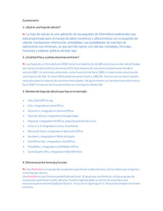 Cuestionario:
1- ¿Qué es unahoja de cálculo?
R= La hoja de cálculo es una aplicación de los paquetes de informática tradicionales que
está programada para el manejo de datos numéricos y alfanuméricos con el propósito de
obtener conclusiones informes de contabilidad. Las posibilidades de este tipo de
aplicaciones son inmensas, ya que permite operar con cálculos complejos, fórmulas,
funciones y elaborar gráficos de todo tipo.
2- ¿Cuántasfilasy cuantascolumnascontiene?
R= Las hojasde un librode Excel 2010 tienenunmáximode 16,384 columnas yestánidentificadas
por letrassiendolaúltimacolumnalaXFD.Este máximode columnasestápresente desde la
versión2007. En versionesanteriores,comolaversiónde Excel 2003, el máximode columnasde
una hojaera de 256. En Excel 2010 podemostenerhasta1, 048,576 filaslocual nos da el espacio
necesarioparala mayoría de nuestrasnecesidades. De igual manera,enlasversionesanterioresa
Excel 2007 el máximode filaspermitidasenunahojaerade 65,536.
3- Nombre de hojasde cálculoque hay enel mercado
 Calc,OpenOffice.org
 Calc,integradaen LibreOffice
 Gnumeric,integradaen Gnome Office
 Hoja de cálculo,integradaenGoogle Apps.
 KSpread,integradaen KOffice,paquete gratuitode Linux.
 Lotus 1-2-3 integradaen Lotus SmartSuite
 MicrosoftExcel,integradaen MicrosoftOffice
 Numbers,integradaen iWorkde Apple
 StarOffice Calc,integradaen StarOffice.
 PlayMaker,integradaen SoftMakerOffice.
 Corel QuattroPro, integradaen WordPerfect.
4- Diferenciaentre formulayfunción
R= Una formulaesun grupo de ecuacionesque llevanacabocálculos,conlos datosque elegimos
enla hojade cálculo.
Una función esuna formulapredefinidade Excel.Al igual que unafórmula utilizaungrupode
ecuacionesque llevanacabo cálculos.Puedesingresardatosyvaloresde acuerdoa una
estructurapreviamentefijadaporExcel e iniciaconel signoigual (=).Pesoestasiempre mantiene
la forma.
 