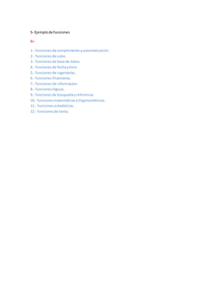 5- Ejemplode funciones
R=
1.- funcionesde complementoyautomatización.
2.- funcionesde cubo.
3.- funcionesde base de datos.
4.- funcionesde fechayhora
5.- funcionesde ingenierías.
6.- funcionesfinancieras.
7.- funcionesde informacion.
8.- funcioneslógicas.
9.- funcionesde búsquedayreferencia.
10.- funcionesmatemáticasytrigonométricas.
11.- funciones estadísticas.
12.- funcionesde texto.
 