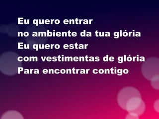 Eu quero entrar
no ambiente da tua glória
Eu quero estar
com vestimentas de glória
Para encontrar contigo
 