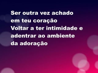 Ser outra vez achado
em teu coração
Voltar a ter intimidade e
adentrar ao ambiente
da adoração
 