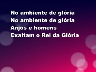 No ambiente de glória
No ambiente de glória
Anjos e homens
Exaltam o Rei da Glória
 