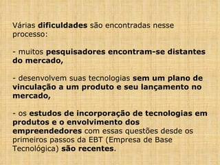 Várias  dificuldades  são encontradas nesse processo: muitos  pesquisadores encontram-se distantes do mercado, desenvolvem suas tecnologias  sem um plano de vinculação a um produto e seu lançamento no mercado, os  estudos de incorporação de tecnologias em produtos e o envolvimento dos empreendedores  com essas questões desde os primeiros passos da EBT (Empresa de Base Tecnológica)  são recentes . 