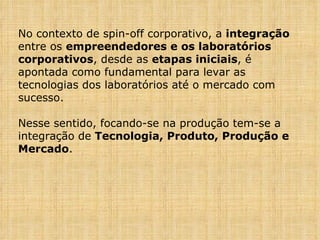 No contexto de spin-off corporativo, a  integração  entre os  empreendedores e os laboratórios corporativos , desde as  etapas iniciais , é apontada como fundamental para levar as tecnologias dos laboratórios até o mercado com sucesso. Nesse sentido, focando-se na produção tem-se a integração de  Tecnologia, Produto, Produção e Mercado . 
