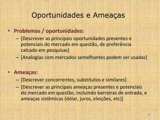 Oportunidades e Ameaças Problemas  /  oportunidades:  [Descrever as principais oportunidades presentes e potenciais do mercado em questão, de preferência calcado em pesquisas] [Analogias com mercados semelhantes podem ser usadas] Ameaças: [Descrever concorrentes, substitutos e similares] [Descrever as principais ameaças presentes e potenciais do mercado em questão, incluindo barreiras de entrada, e ameaças sistêmicas (dólar, juros, eleições, etc)] 