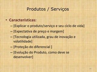 Produtos / Serviços Características: [Explicar o produto/serviço e seu ciclo de vida] [Expectativa de preço e margem] [Tecnologia utilizada, grau de inovação e volatilidade] [Proteção do diferencial ] [Evolução do Produto, como deve se desenvolver] 