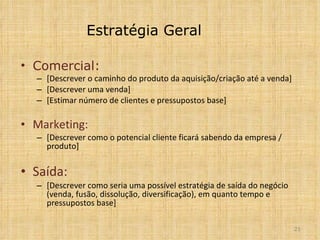 Estratégia Geral Comercial: [Descrever o caminho do produto da aquisição/criação até a venda] [Descrever uma venda] [Estimar número de clientes e pressupostos base] Marketing:  [Descrever como o potencial cliente ficará sabendo da empresa / produto] Saída: [Descrever como seria uma possível estratégia de saída do negócio (venda, fusão, dissolução, diversificação), em quanto tempo e pressupostos base] 