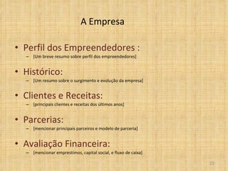 A Empresa Perfil dos Empreendedores : [Um breve resumo sobre perfil dos empreendedores]  Histórico:  [Um resumo sobre o surgimento e evolução da empresa] Clientes e Receitas: [principais clientes e receitas dos últimos anos] Parcerias: [mencionar principais parceiros e modelo de parceria] Avaliação Financeira: [mencionar emprestimos, capital social, e fluxo de caixa] 