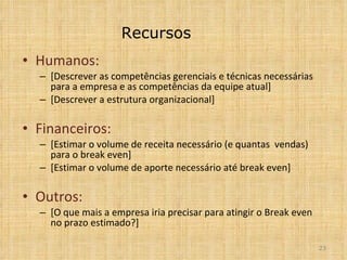 Recursos Humanos: [Descrever as competências gerenciais e técnicas necessárias para a empresa e as competências da equipe atual] [Descrever a estrutura organizacional] Financeiros:  [Estimar o volume de receita necessário (e quantas  vendas) para o break even] [Estimar o volume de aporte necessário até break even] Outros: [O que mais a empresa iria precisar para atingir o Break even no prazo estimado?] 