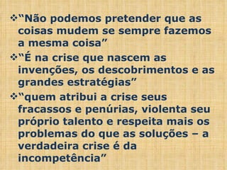 “ Não podemos pretender que as coisas mudem se sempre fazemos a mesma coisa” “ É na crise que nascem as invenções, os descobrimentos e as grandes estratégias” “ quem atribui a crise seus fracassos e penúrias, violenta seu próprio talento e respeita mais os problemas do que as soluções – a verdadeira crise é da incompetência” 