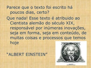 Parece que o texto foi escrito há poucos dias, certo? Que nada! Esse texto é atribuido ao Cientista alemão do século XIX, responsável por inúmeras inovações, seja em forma, seja em conteúdo, de muitas coisas e processos que temos hoje “ ALBERT EINSTEIN”  