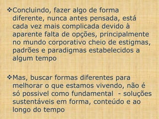 Concluindo, fazer algo de forma diferente, nunca antes pensada, está cada vez mais complicada devido à aparente falta de opções, principalmente no mundo corporativo cheio de estigmas, padrões e paradigmas estabelecidos a algum tempo Mas, buscar formas diferentes para melhorar o que estamos vivendo, não é só possivel como fundamental  - soluções sustentáveis em forma, conteúdo e ao longo do tempo 