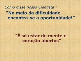Como disse nosso Cientista : “ No meio da dificuldade encontra-se a oportunidade!” “ É só estar de mente e coração abertos” 