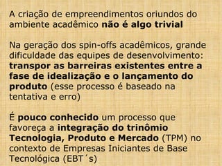 A criação de empreendimentos oriundos do ambiente acadêmico  não é algo trivial Na geração dos spin-offs acadêmicos, grande dificuldade das equipes de desenvolvimento:  transpor as barreiras existentes entre a fase de idealização e o lançamento do produto  (esse processo é baseado na tentativa e erro) É  pouco conhecido  um processo que favoreça a  integração do trinômio Tecnologia, Produto e Mercado  (TPM) no contexto de Empresas Iniciantes de Base Tecnológica (EBT´s) 