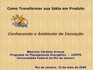 Como Transformar sua Idéia em Produto Conhecendo o Ambiente de Inovação Mauricio Cardoso Arouca Programa de Planejamento Energético  –  COPPE Universidade Federal do Rio de Janeiro Rio de Janeiro, 13 de maio de 2009 