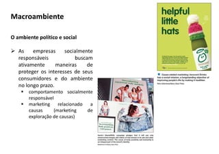 O ambiente político e social
 As empresas socialmente
responsáveis buscam
ativamente maneiras de
proteger os interesses de seus
consumidores e do ambiente
no longo prazo.
 comportamento socialmente
responsável
 marketing relacionado a
causas (marketing de
exploração de causas)
Macroambiente
 