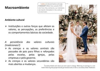 Ambiente cultural
 Instituições e outras forças que afetam os
valores, as percepções, as preferências e
os comportamentos básicos da sociedade.
A persistência dos valores culturais
(tradicionais?)
 As crenças e os valores centrais são
passados de pais para filhos e reforçados
pelas escolas, pelas igrejas, pelas
empresas e pelo governo.
 As crenças e os valores secundários são
mais abertos a mudanças.
Macroambiente
 