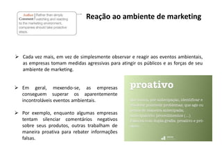  Em geral, mexendo-se, as empresas
conseguem superar os aparentemente
incontroláveis eventos ambientais.
 Por exemplo, enquanto algumas empresas
tentam silenciar comentários negativos
sobre seus produtos, outras trabalham de
maneira proativa para rebater informações
falsas.
Reação ao ambiente de marketing
 Cada vez mais, em vez de simplesmente observar e reagir aos eventos ambientais,
as empresas tomam medidas agressivas para atingir os públicos e as forças de seu
ambiente de marketing.
 