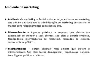  Ambiente de marketing – Participantes e forças externas ao marketing
que afetam a capacidade da administração de marketing de construir e
manter bons relacionamentos com clientes-alvo.
 Microambiente – Agentes próximos à empresa que afetam sua
capacidade de atender a seus clientes. São eles: a própria empresa,
fornecedores, intermediários de marketing, mercados de clientes,
concorrentes e públicos.
 Macroambiente – Forças societais mais amplas que afetam o
microambiente. São elas: forças demográficas, econômicas, naturais,
tecnológicas, políticas e culturais.
Ambiente de marketing
 