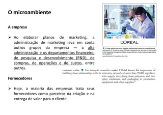 A empresa
 Ao elaborar planos de marketing, a
administração de marketing leva em conta
outros grupos da empresa — a alta
administração e os departamentos financeiro,
de pesquisa e desenvolvimento (P&D), de
compras, de operações e de custos, entre
outros.
Fornecedores
 Hoje, a maioria das empresas trata seus
fornecedores como parceiros na criação e na
entrega de valor para o cliente.
O microambiente
 