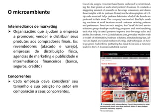 Intermediários de marketing
 Organizações que ajudam a empresa
a promover, vender e distribuir seus
produtos aos compradores finais. Ex:
revendedores (atacado e varejo),
empresas de distribuição física,
agencias de marketing e publicidade e
intermediários financeiros (banco,
seguros, crédito)
Concorrentes
 Cada empresa deve considerar seu
tamanho e sua posição no setor em
comparação a seus concorrentes.
O microambiente
 