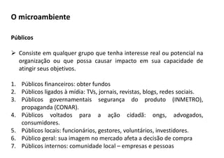 Públicos
 Consiste em qualquer grupo que tenha interesse real ou potencial na
organização ou que possa causar impacto em sua capacidade de
atingir seus objetivos.
1. Públicos financeiros: obter fundos
2. Públicos ligados à mídia: TVs, jornais, revistas, blogs, redes sociais.
3. Públicos governamentais segurança do produto (INMETRO),
propaganda (CONAR).
4. Públicos voltados para a ação cidadã: ongs, advogados,
consumidores.
5. Públicos locais: funcionários, gestores, voluntários, investidores.
6. Público geral: sua imagem no mercado afeta a decisão de compra
7. Públicos internos: comunidade local – empresas e pessoas
O microambiente
 