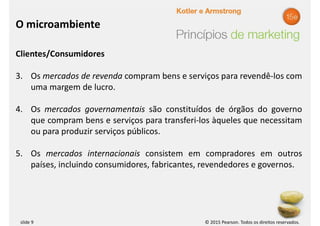 © 2015 Pearson. Todos os direitos reservados.
slide 9
Clientes/Consumidores
3. Os mercados de revenda compram bens e serviços para revendê-los com
uma margem de lucro.
4. Os mercados governamentais são constituídos de órgãos do governo
que compram bens e serviços para transferi-los àqueles que necessitam
ou para produzir serviços públicos.
5. Os mercados internacionais consistem em compradores em outros
países, incluindo consumidores, fabricantes, revendedores e governos.
O microambiente
 