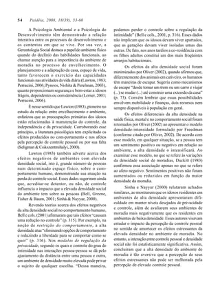 54     Paidéia, 2008, 18(39), 53-60

       A Psicologia Ambiental e a Psicologia do           podemos perder o controle sobre a regulação da
Desenvolvimento têm demonstrado a relação                 intimidade” (Bell e cols., 2001, p. 316). Esses dados
interativa entre os processos de desenvolvimento e        não implicam que os idosos devam viver apartados,
os contextos em que se vive. Por sua vez, a               que as gerações devam viver isoladas umas das
Gerontologia Social destaca o papel do ambiente físico    outras. De fato, nos anos tardios a co-residência com
quando do declínio das habilidades funcionais, ao         os filhos adultos constitui um dos mais freqüentes
chamar atenção para a importância do ambiente de          arranjos habitacionais.
moradia no processo de envelhecimento. O                           Os efeitos da alta densidade social foram
planejamento e a adaptação da casa, espaço de vida,       minimizados por Oliver (2002), quando afirmou que,
tanto favorecem o exercício das capacidades               diferentemente dos animais em cativeiro, os humanos
funcionais nas atividades da vida diária (Lawton, 1983;   têm maneiras de escapar. Sugeriu como mecanismos
Perracini, 2006; Pynoos, Nishita & Perelman, 2003),       de escape “desde tomar um trem ou um carro e viajar
quanto proporcionam segurança e bem-estar a idosos        (...) se mudar (...) até construir uma extensão da casa”
frágeis, dependentes ou com demência (Lerner, 2001;
                                                          (p. 73). Convém lembrar que essas possibilidades
Perracini, 2006).
                                                          envolvem mobilidade e finanças, dois recursos nem
       É nesse sentido que Lawton (1983), pioneiro no     sempre disponíveis à população em geral.
estudo da relação entre envelhecimento e ambiente,
                                                                   Os efeitos diferenciais da alta densidade na
enfatizou que as preocupações primárias dos idosos
                                                          saúde física, mental e no comportamento social foram
estão relacionadas à manutenção do controle, da
                                                          retomados por Oliver (2002) ao apresentar o modelo
independência e da privacidade. Corroborando esse
                                                          densidade-intensidade formulado por Freedman
princípio, a literatura psicológica tem explicitado os
                                                          (conforme citado por Oliver, 2002). De acordo com
efeitos produzidos no com-portamento e nos afetos
                                                          esse modelo, em qualquer situação, se a pessoa tem
pela percepção de controle pessoal ou por sua falta
                                                          um sentimento positivo ou negativo em relação ao
(Seligman & Csikszentmihalyi, 2000).
                                                          ambiente, a alta densidade o intensificará. Ao
       Lawton (1983) também adverte acerca dos            examinar esse modelo, no que se refere às variações
efeitos negativos de ambientes com elevada                da densidade social de moradias, Duckitt (1983)
densidade social, isto é, grande número de pessoas        confirmou essa associação apenas no que se refere
num determinado espaço físico, sobre o com-
                                                          ao afeto negativo. Sentimentos positivos não foram
portamento humano, demonstrando sua atuação na
                                                          aumentados ou reduzidos em função da maior
perda do controle social. Esses dados sugeriram ainda
                                                          densidade da moradia.
que, acreditar-se detentor, ou não, de controle
influencia o impacto que a elevada densidade social                Sinha e Nayyar (2000) relataram achados
do ambiente tem sobre as pessoas (Bell, Greene,           similares, ao mostrarem que os idosos residentes em
Fisher & Baum, 2001; Sinhá & Nayyar, 2000).               ambientes de alta densidade apresentaram difi-
                                                          culdade em manter níveis desejados de privacidade
       Revendo teorias acerca dos efeitos negativos
                                                          e controle, além de avaliarem seus ambientes de
da alta densidade social no comportamento humano,
Bell e cols. (2001) afirmaram que tais efeitos “causam    moradia mais negativamente que os residentes em
uma redução no controle” (p. 315). Por exemplo, na        ambientes de baixa densidade. Esses autores visavam
noção de restrição do comportamento, a alta               estudar o impacto da percepção de controle pessoal
densidade atua “eliminando opções de comportamento        no sentido de amortecer os efeitos estressantes da
e reduzindo a liberdade para se comportar como se         elevada densidade no ambiente de moradia. No
quer” (p. 316). Nos modelos de regulação da               entanto, a interação entre controle pessoal e densidade
privacidade, segundo os quais o controle do grau de       social não foi estatisticamente significativa. Assim,
intimidade nas interações pessoa-pessoa se dá pelo        concluíram que a alta densidade do ambiente de
ajustamento da distância entre uma pessoa e outra,        moradia é tão aversiva que a percepção de seus
um ambiente de densidade muito elevada pode privar        efeitos estressantes não pode ser melhorada pela
o sujeito de qualquer escolha. “Dessa maneira,            percepção de elevado controle pessoal.
 