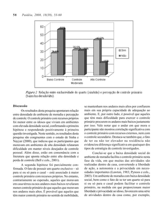 58     Paidéia, 2008, 18(39), 53-60




Discussão                                                 se mantenham nos andares mais altos por confiarem
        Os resultados desta pesquisa apontaram relação    mais em sua própria capacidade de adequação ao
entre densidade do ambiente de moradia e percepção        ambiente. E, por outro lado, é possível que aqueles
de controle. O controle primário com recursos próprios    que têm mais dificuldade para exercer o controle
foi menor entre os idosos que viviam em ambientes         primário procurem os andares mais baixos justamente
com elevada densidade social, confirmando a primeira      por isso. Vale notar que o andar em que mora o
hipótese e respondendo positivamente à primeira           participante não mostrou correlação significativa com
questão investigada. Neste sentido, os resultados desta   o controle primário com recursos externos, nem com
pesquisa são congruentes com o estudo de Sinha e          o controle secundário. Destaca-se também que, o fato
Nayyar (2000), que indicou que os participantes que       de ter ou não ter elevador na residência não
moravam em ambientes de alta densidade relataram          evidenciou diferença significativa em quaisquer dos
dificuldade em manter níveis desejados de controle        tipos de estratégia de controle investigados.
pessoal. Além disso, estão em consonância com a                  Conclui-se que a baixa densidade social do
literatura que aponta relação entre alta densidade e      ambiente de moradia facilita o controle primário nesta
perda de controle (Bell e cols., 2001).                   fase da vida, em que muitas das atividades são
        A segunda hipótese foi parcialmente con-          realizadas dentro da casa, convertendo a liberdade
firmada. O fato de possuir um quarto exclusivo – só       de ação, a autonomia e a privacidade em neces-
para si ou só para o casal – está associado à maior       sidades importantes (Lawton, 1983; Pynoos e cols.,
controle primário com recursos próprios. No entanto,      2003). Um ambiente de moradia com baixa densidade
contrariamente ao esperado, aqueles que moravam           social, bem como o fato de se ter um quarto só para
em casa térrea ou nos andares mais baixos revelaram       si ou só para o casal podem facilitar o controle
menor controle primário do que aqueles que moravam        primário, na medida em que proporcionam maior
nos andares mais altos. É provável que aqueles que        liberdade e privacidade ao idoso, favorecem uma série
têm maior controle primário no sentido de mobilidade,     de atividades dentro da casa como, por exemplo,
 