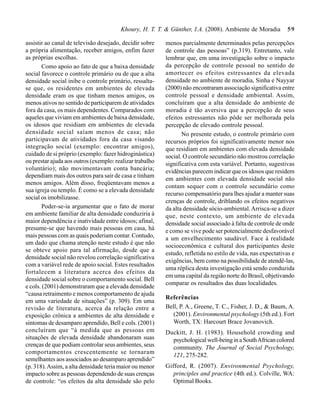 Khoury, H. T. T. & Günther, I.A. (2008). Ambiente de Moradia          59

assistir ao canal de televisão desejado, decidir sobre    menos parcialmente determinados pelas percepções
a própria alimentação, receber amigos, enfim fazer        de controle das pessoas” (p.319). Entretanto, vale
as próprias escolhas.                                     lembrar que, em uma investigação sobre o impacto
       Como apoio ao fato de que a baixa densidade        da percepção de controle pessoal no sentido de
social favorece o controle primário ou de que a alta      amortecer os efeitos estressantes da elevada
densidade social inibe o controle primário, ressalta-     densidade no ambiente de moradia, Sinha e Nayyar
se que, os residentes em ambientes de elevada             (2000) não encontraram associação significativa entre
densidade eram os que tinham menos amigos, os             controle pessoal e densidade ambiental. Assim,
menos ativos no sentido de participarem de atividades     concluíram que a alta densidade do ambiente de
fora da casa, os mais dependentes. Comparados com         moradia é tão aversiva que a percepção de seus
aqueles que viviam em ambientes de baixa densidade,       efeitos estressantes não pôde ser melhorada pela
os idosos que residiam em ambientes de elevada            percepção de elevado controle pessoal.
densidade social saíam menos de casa; não                        No presente estudo, o controle primário com
participavam de atividades fora da casa visando           recursos próprios foi significativamente menor nos
integração social (exemplo: encontrar amigos),            que residiam em ambientes com elevada densidade
cuidado de si próprio (exemplo: fazer hidroginástica)     social. O controle secundário não mostrou correlação
ou prestar ajuda aos outros (exemplo: realizar trabalho   significativa com esta variável. Portanto, sugestivas
voluntário); não movimentavam conta bancária;             evidências parecem indicar que os idosos que residem
dependiam mais dos outros para sair de casa e tinham
                                                          em ambientes com elevada densidade social não
menos amigos. Além disso, freqüentavam menos a
                                                          contam sequer com o controle secundário como
sua igreja ou templo. É como se a elevada densidade
                                                          recurso compensatório para lhes ajudar a manter suas
social os imobilizasse.
                                                          crenças de controle, driblando os efeitos negativos
       Poder-se-ia argumentar que o fato de morar         da alta densidade sócio-ambiental. Arrisca-se a dizer
em ambiente familiar de alta densidade conduziria à       que, neste contexto, um ambiente de elevada
maior dependência e inatividade entre idosos; afinal,     densidade social associado à falta de controle de onde
presume-se que havendo mais pessoas em casa, há           e como se vive pode ser potencialmente desfavorável
mais pessoas com as quais poderiam contar. Contudo,       a um envelhecimento saudável. Face à realidade
um dado que chama atenção neste estudo é que não
                                                          socioeconômica e cultural dos participantes deste
se obteve apoio para tal afirmação, desde que a
                                                          estudo, refletida no estilo de vida, nas expectativas e
densidade social não revelou correlação significativa
                                                          exigências, bem como na possibilidade de atendê-las,
com a variável rede de apoio social. Estes resultados
                                                          uma réplica desta investigação está sendo conduzida
fortalecem a literatura acerca dos efeitos da
                                                          em uma capital da região norte do Brasil, objetivando
densidade social sobre o comportamento social. Bell
                                                          comparar os resultados das duas localidades.
e cols. (2001) demonstraram que a elevada densidade
“causa retraimento e menos comportamento de ajuda
                                                          Referências
em uma variedade de situações” (p. 309). Em uma
revisão de literatura, acerca da relação entre a          Bell, P. A., Greene, T. C., Fisher, J. D., & Baum, A.
exposição crônica a ambientes de alta densidade e            (2001). Environmental psychology (5th ed.). Fort
sintomas de desamparo aprendido, Bell e cols. (2001)         Worth, TX: Harcourt Brace Jovanovich.
concluíram que “à medida que as pessoas em                Duckitt, J. H. (1983). Household crowding and
situações de elevada densidade abandonaram suas             psychological well-being in a South African colored
crenças de que podiam controlar seus ambientes, seus        community. The Journal of Social Psychology,
comportamentos crescentemente se tornaram
                                                            121, 275-282.
semelhantes aos associados ao desamparo aprendido”
(p. 318). Assim, a alta densidade teria maior ou menor    Gifford, R. (2007). Environmental Psychology,
impacto sobre as pessoas dependendo de suas crenças          principles and practice (4th ed.). Colville, WA:
de controle: “os efeitos da alta densidade são pelo          Optimal Books.
 