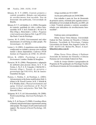 60     Paidéia, 2008, 18(39), 53-60

Khoury, H. T. T. (2005). Controle primário e                    Artigo recebido em 10/12/2007.
  controle secundário: Relação com indicadores                  Aceito para publicação em 28/04/2008.
  de envelhecimento bem-sucedido. Tese de
                                                                Este trabalho é parte da Tese de Doutorado
  doutorado não-publicada, Universidade de
                                                         da primeira autora, orientada pela segunda autora e
  Brasília.
                                                         defendida na Universidade de Brasília, em 2005, sob
Khoury, H. T. T., & Günther, I. A. (2006). Percepção     o título “Controle primário e controle secundário:
  de controle, qualidade de vida e velhice bem-          relação com indicadores de envelhecimento bem-
  sucedida. In D. V. da S. Falcão & C. M. de S. B.       sucedido”.
  Dias (Orgs.), Maturidade e velhice: Pesquisas
  e intervenções psicológicas (Vol. 2, pp.297-312).
                                                               Endereço para correspondência:
  São Paulo: Casa do Psicólogo.
                                                               Hilma Tereza Tôrres Khoury. Universidade
Lawton, M. P. (1983). Environmental and other            Federal do Pará. Instituto de Filosofia e Ciências
  determinants of well-being in older people. The        Humanas. Faculdade de Psicologia. Campus
  Gerontologist, 23, 349-357.                            Universitário do Guamá. Rua Augusto Corrêa, 01.
Lerner, L. G. (2001). A arquitetura como disciplina      CEP: 66.075-110. Belém-PA, Brasil. E-mail:
   coadjuvante no cuidado a pessoas com confusão         hilmatk@yahoo.com.br
   mental e idosos dependentes. Cadernos IPUB/
   Instituto de Psiquiatria da UFRJ, 10, 229-241.              Hilma Tereza Tôrres Khoury é Professor
Oliver, K. (2002). Psychology in practic:                Associado do Instituto de Filosofia e Ciências
  Environment. London: Hodder & Stoughton.               Humanas da Universidade Federal do Pará.
                                                               Isolda de Araújo Günther é pesquisadora do
Perracini, M. R. (2006). Planejamento e adaptação
                                                         Programa de Pós-graduação em Psicologia Escolar
   do ambiente para pessoas idosas. In E. V. de
                                                         e do Desenvolvimento da Universidade de Brasília.
   Freitas, L. Py, F. A. X. Cançado, J. Doll & M. L.
   Gorzoni (Orgs.), Tratado de geriatria e
   gerontologia (pp.1142-1151). Rio de Janeiro:
   Guanabara Koogan.
Pynoos, J., Nishita, C., & Perelman, L. (2003).
  Advancements in the home modification field: A
  tribute to M. Powell Lawton. In R. J. Scheidt &
  P. G. Windley (Eds.). Physical environments and
  aging: Critical contributions of M. Powell
  Lawton to theory and practice. New York: The
  Haworth Press.
Seligman, M. E. P., & Csikszentmihalyi, M. (2000).
   Positive psychology. American Psychologist, 55,
   5-14.
Sinha, S. P., & Nayyar, P. (2000). Crowding effects
   of density and personal space requirements among
   older people: The impact of self-control and social
   support. The Journal of Social Psychology, 140,
   721-728.
 