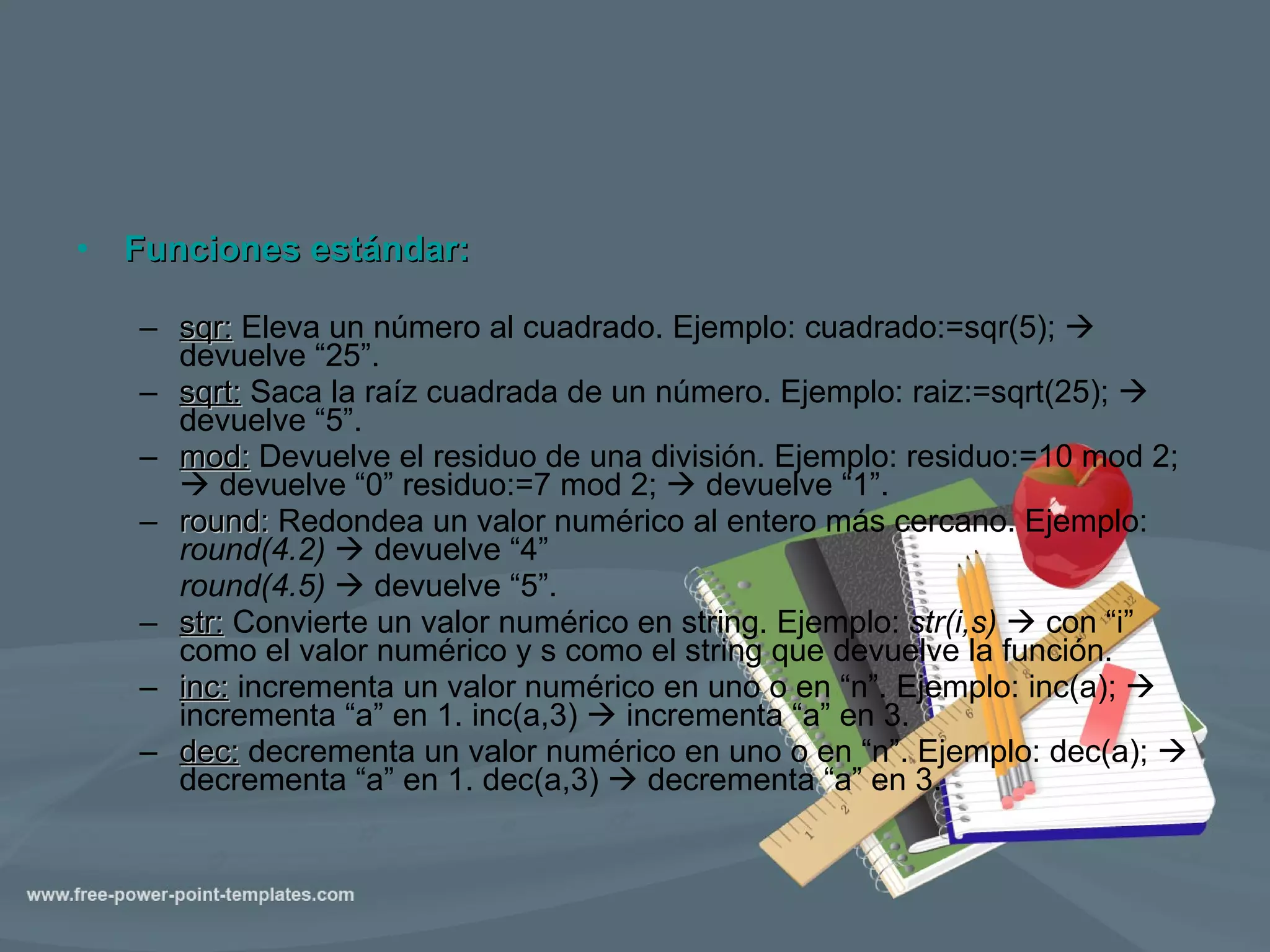 Funciones estándar: sqr:  Eleva un número al cuadrado. Ejemplo: cuadrado:=sqr(5);     devuelve “25”. sqrt:  Saca la raíz cuadrada de un número. Ejemplo: raiz:=sqrt(25);     devuelve “5”. mod:  Devuelve el residuo de una división. Ejemplo: residuo:=10 mod 2;     devuelve “0” residuo:=7 mod 2;     devuelve “1”. round:  Redondea un valor numérico al entero más cercano. Ejemplo:  round(4.2)    devuelve “4” round(4.5)    devuelve “5”. str:  Convierte un valor numérico en string. Ejemplo:  str(i,s)    con “i” como el valor numérico y s como el string que devuelve la función. inc:  incrementa un valor numérico en uno o en “n”. Ejemplo: inc(a);    incrementa “a” en 1. inc(a,3)    incrementa “a” en 3. dec:  decrementa un valor numérico en uno o en “n”. Ejemplo: dec(a);    decrementa “a” en 1. dec(a,3)    decrementa “a” en 3. 