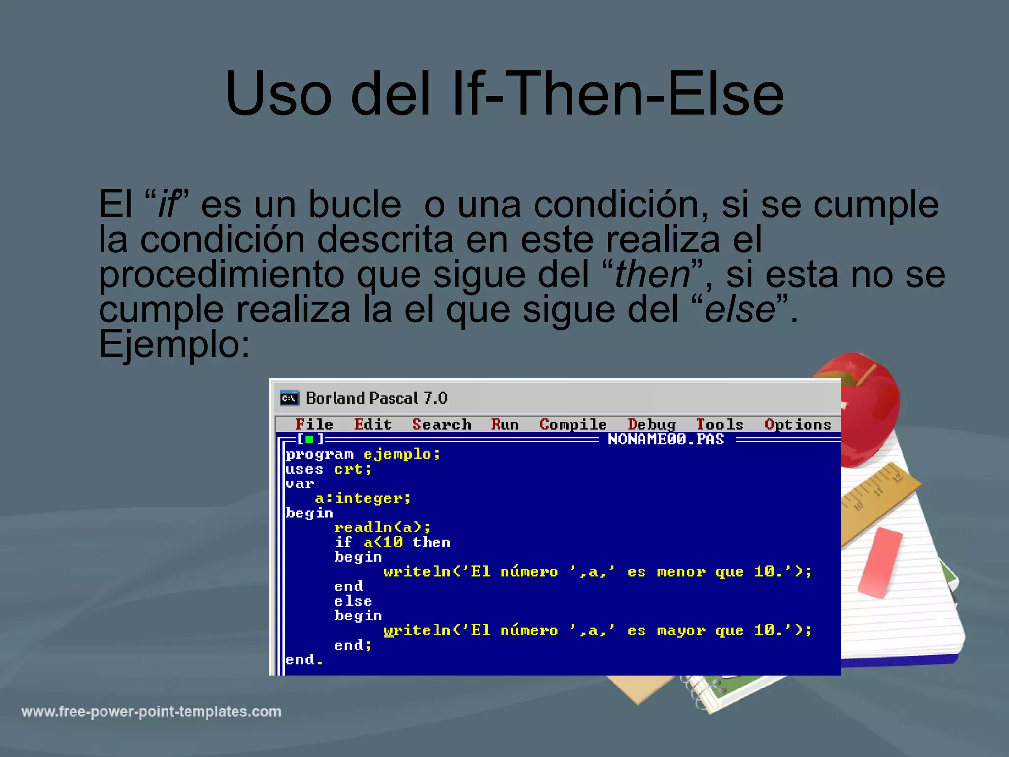 Uso del If-Then-Else El “ if ” es un bucle  o una condición, si se cumple la condición descrita en este realiza el procedimiento que sigue del “ then ”, si esta no se cumple realiza la el que sigue del “ else ”. Ejemplo:  