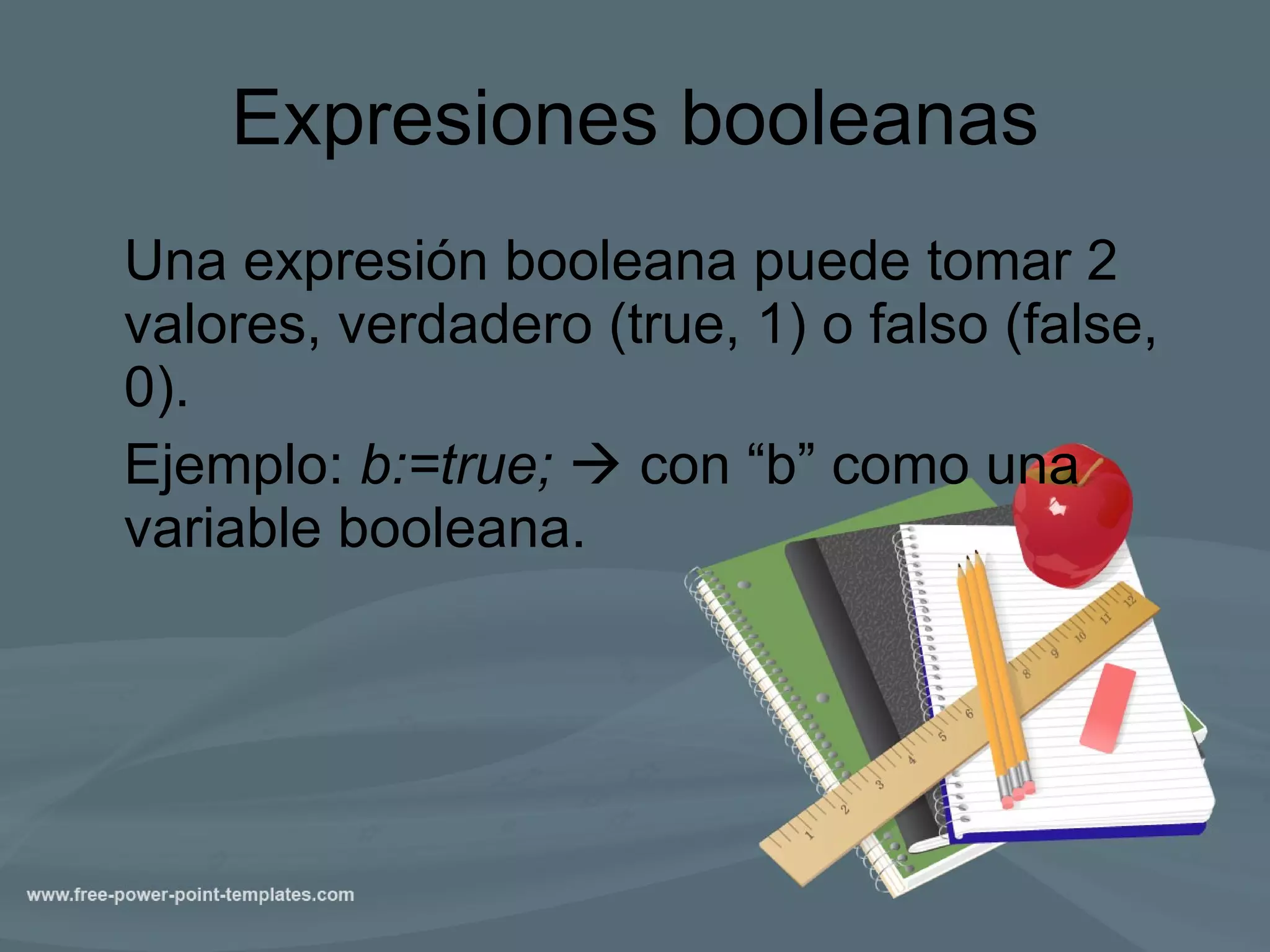 Expresiones booleanas Una expresión booleana puede tomar 2 valores, verdadero (true, 1) o falso (false, 0).  Ejemplo:  b:=true;    con “b” como una variable booleana. 