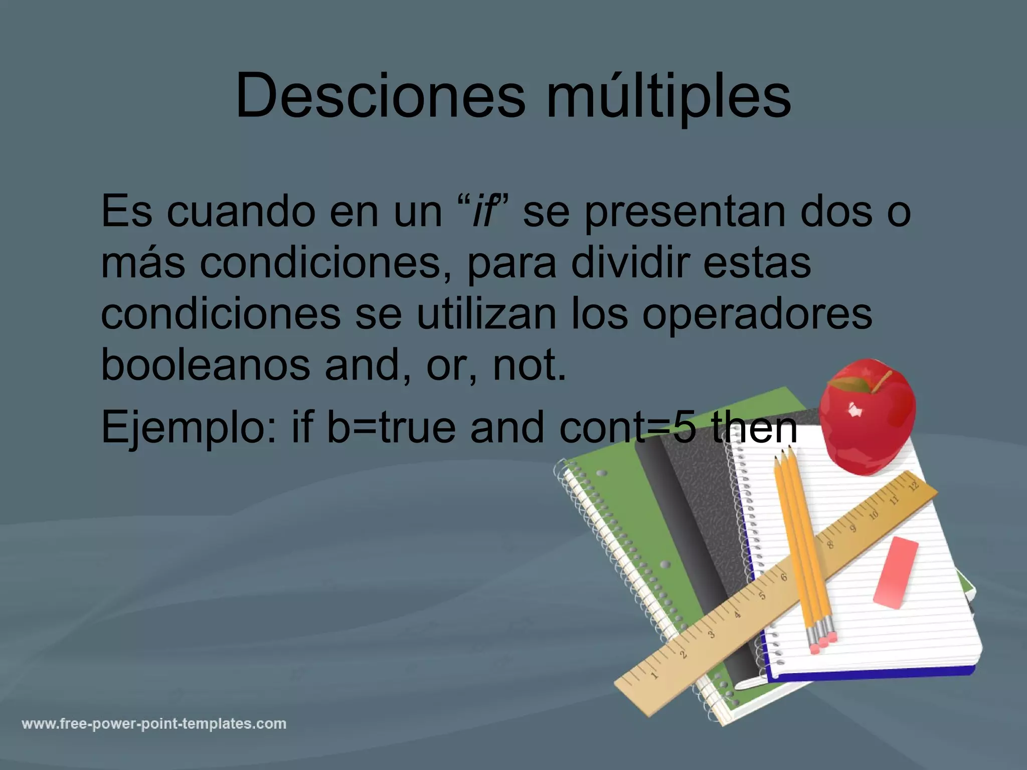 Desciones múltiples Es cuando en un “ if ” se presentan dos o más condiciones, para dividir estas condiciones se utilizan los operadores booleanos and, or, not. Ejemplo : if b=true and cont=5 then 