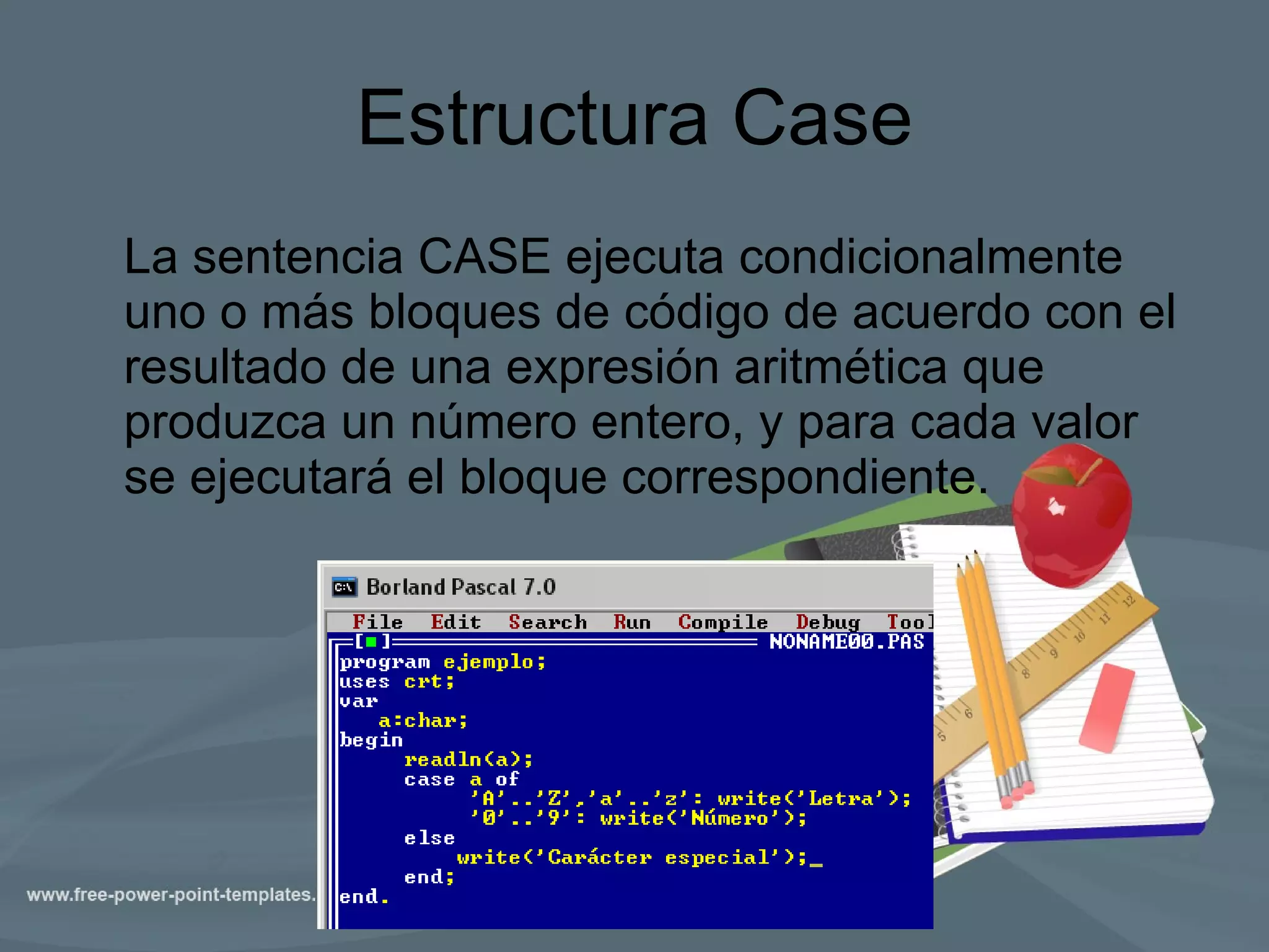 Estructura Case La sentencia CASE ejecuta condicionalmente uno o más bloques de código de acuerdo con el resultado de una expresión aritmética que produzca un número entero, y para cada valor se ejecutará el bloque correspondiente.  