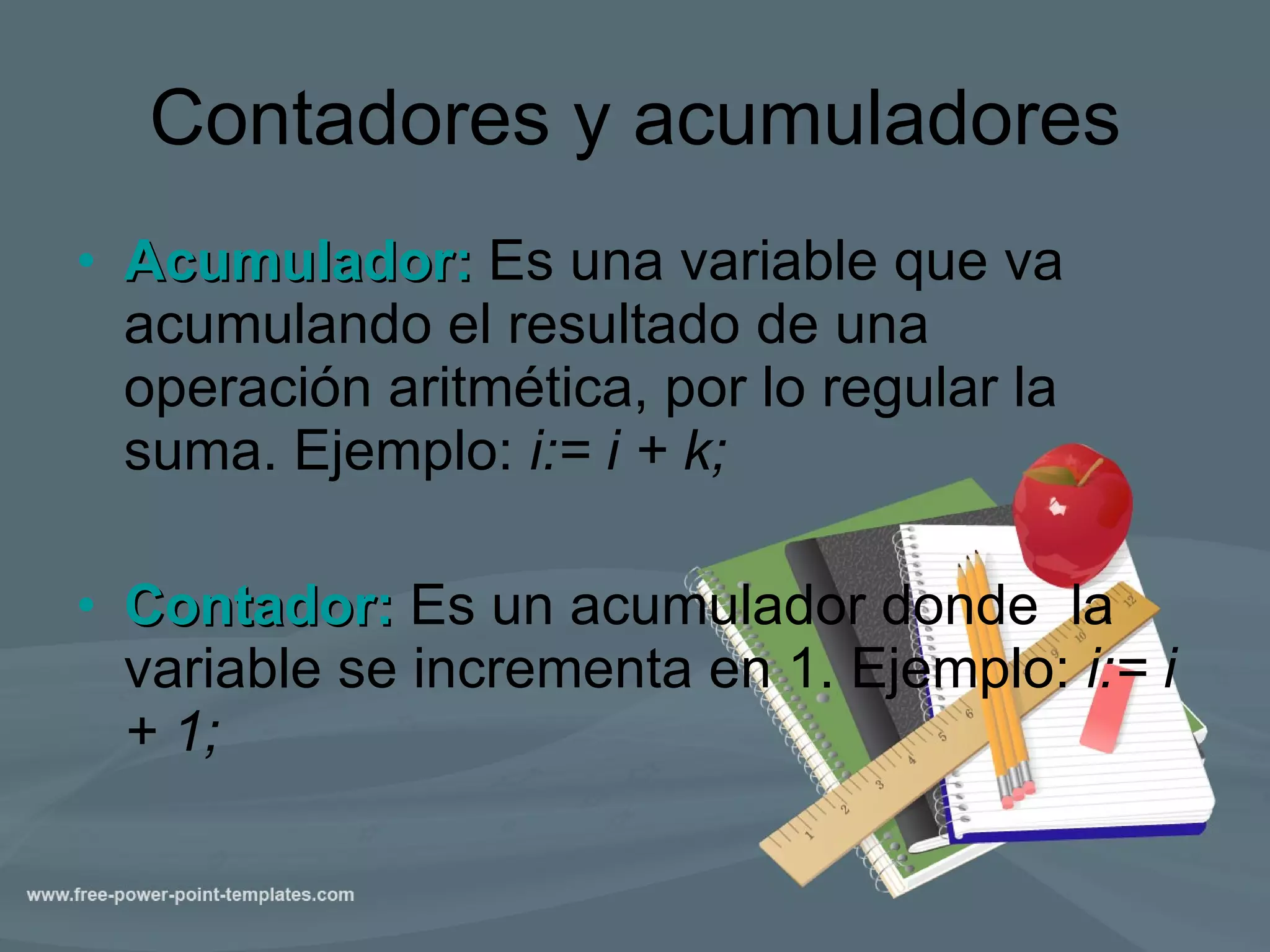 Contadores y acumuladores Acumulador:  Es una variable que va acumulando el resultado de una operación aritmética, por lo regular la suma. Ejemplo:  i:= i + k; Contador:  Es un acumulador donde  la variable se incrementa en 1. Ejemplo:  i:= i + 1;   