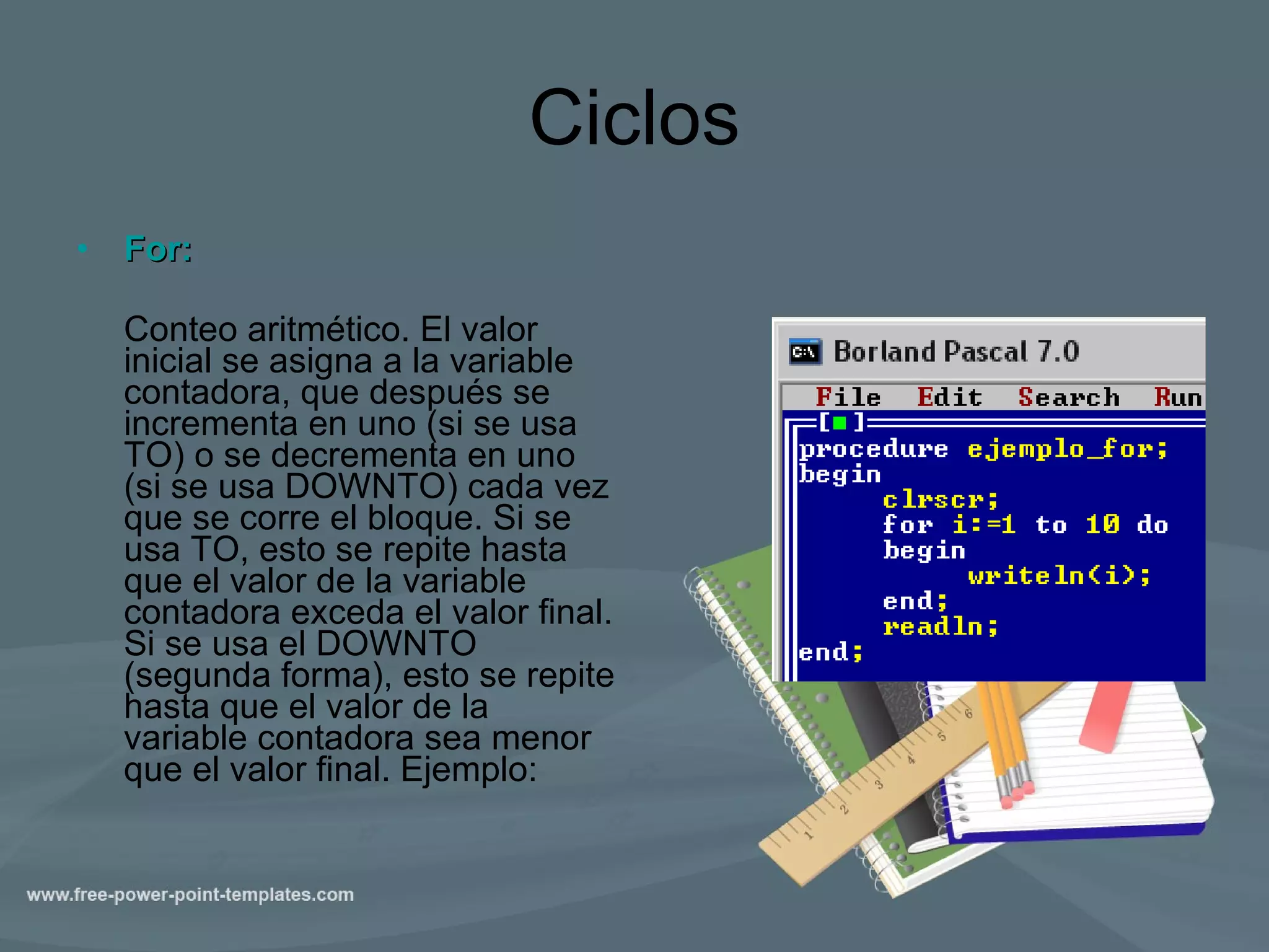 Ciclos For:   Conteo aritmético. El valor inicial se asigna a la variable contadora, que después se incrementa en uno (si se usa TO) o se decrementa en uno (si se usa DOWNTO) cada vez que se corre el bloque. Si se usa TO, esto se repite hasta que el valor de la variable contadora exceda el valor final. Si se usa el DOWNTO (segunda forma), esto se repite hasta que el valor de la variable contadora sea menor que el valor final. Ejemplo:  