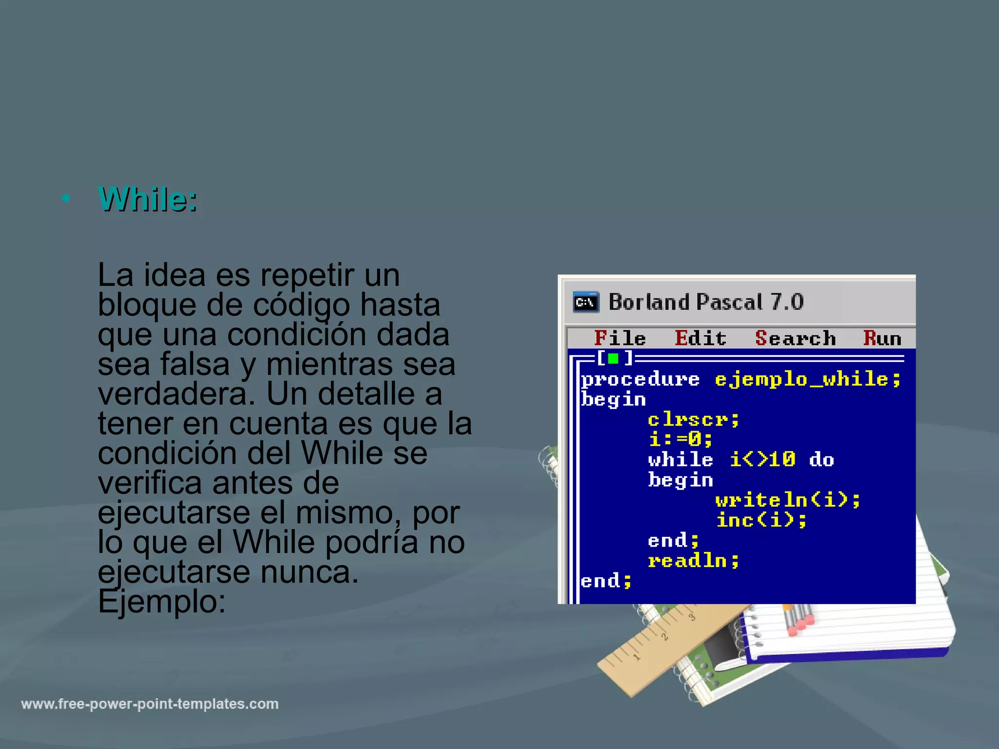 While:   La idea es repetir un bloque de código hasta que una condición dada sea falsa y mientras sea verdadera. Un detalle a tener en cuenta es que la condición del While se verifica antes de ejecutarse el mismo, por lo que el While podría no ejecutarse nunca. Ejemplo:  